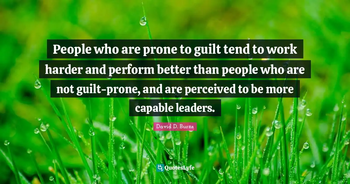 David D. Burns Quotes: "People who are prone to guilt tend to work harder and perform better than people who are not guilt-prone, and are perceived to be more capable leaders."