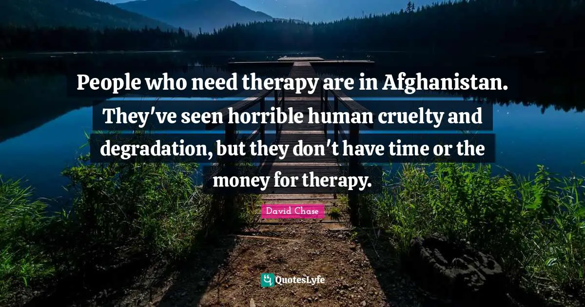 People who need therapy are in Afghanistan. They've seen horrible human cruelty and degradation, but they don't have time or the money for therapy.