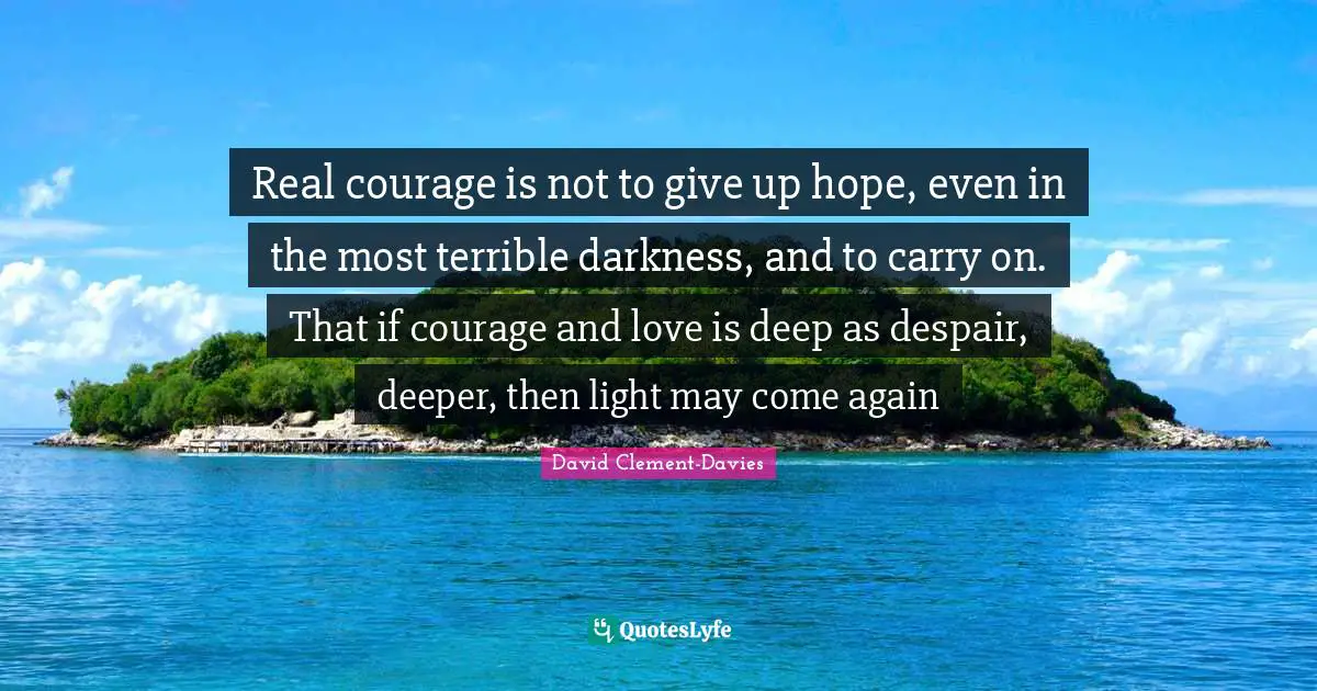 Real courage is not to give up hope, even in the most terrible darkness, and to carry on. That if courage and love is deep as despair, deeper, then light may come again