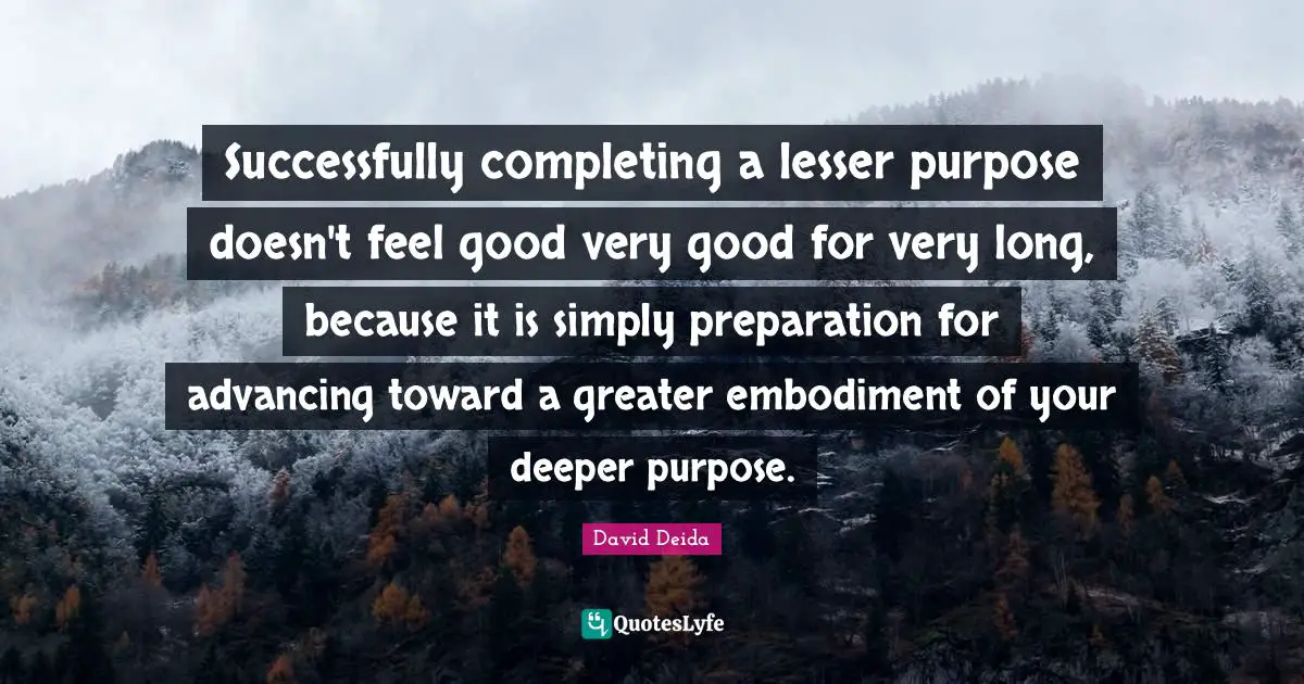David Deida Quotes: "Successfully completing a lesser purpose doesn't feel good very good for very long, because it is simply preparation for advancing toward a greater embodiment of your deeper purpose."