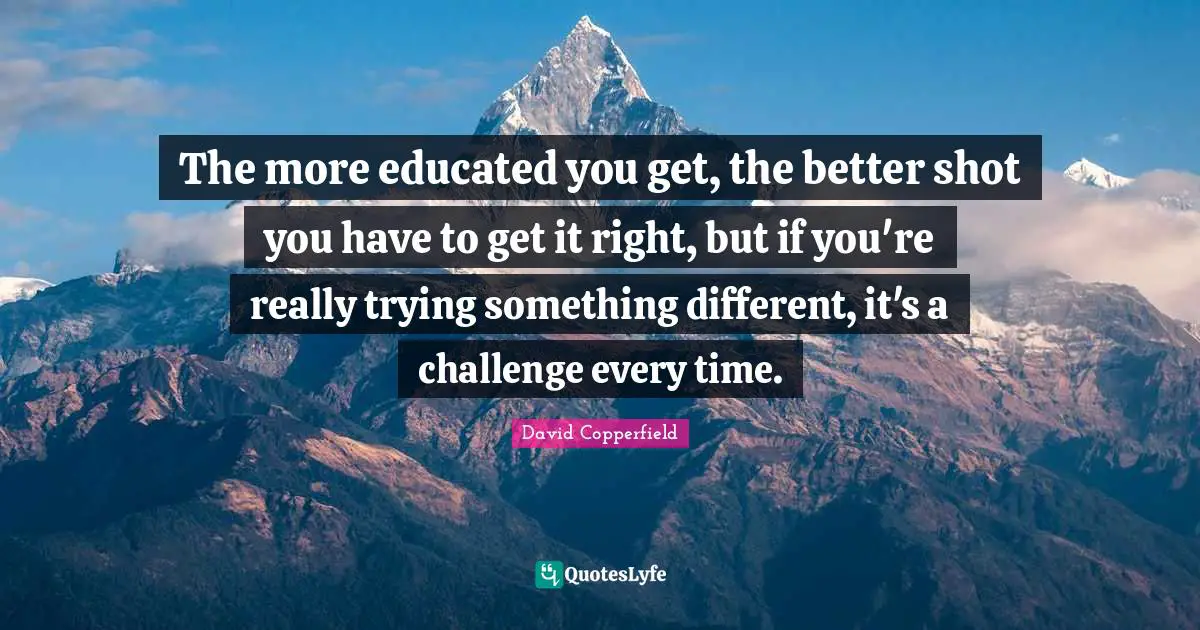 The more educated you get, the better shot you have to get it right, but if you're really trying something different, it's a challenge every time.