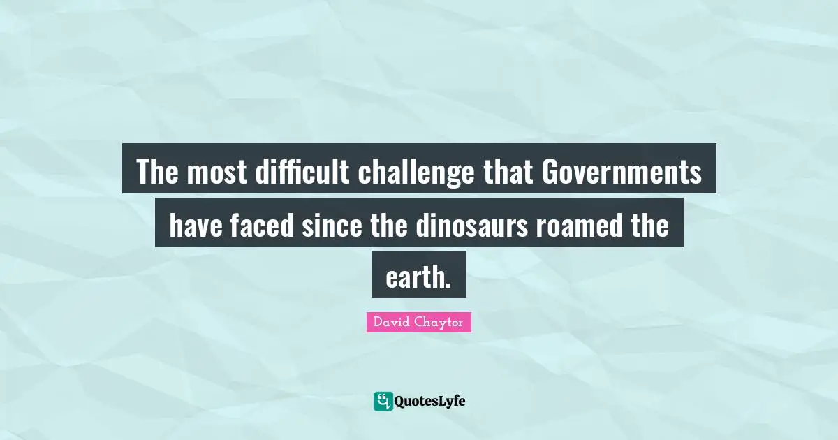 The most difficult challenge that Governments have faced since the dinosaurs roamed the earth.