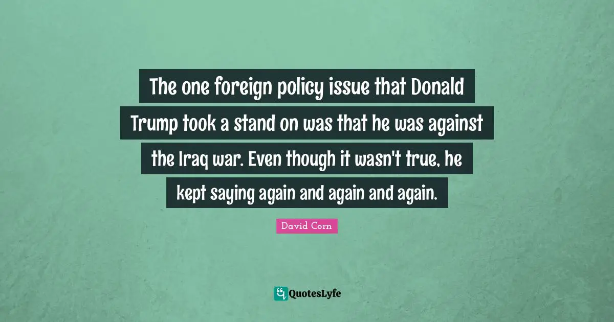 The one foreign policy issue that Donald Trump took a stand on was that he was against the Iraq war. Even though it wasn't true, he kept saying again and again and again.