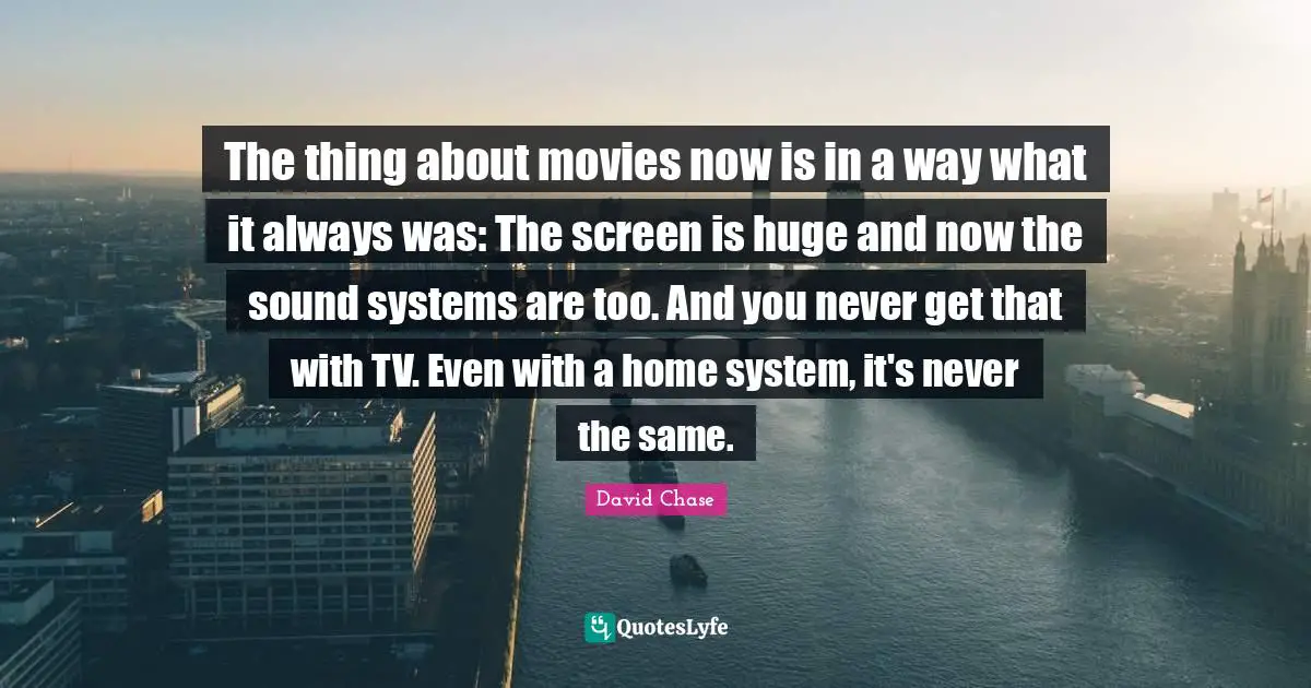 The thing about movies now is in a way what it always was: The screen is huge and now the sound systems are too. And you never get that with TV. Even with a home system, it's never the same.