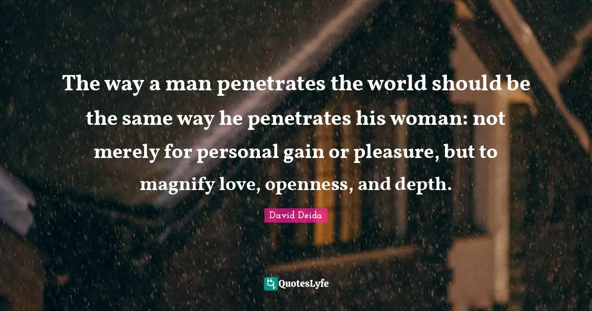 David Deida Quotes: "The way a man penetrates the world should be the same way he penetrates his woman: not merely for personal gain or pleasure, but to magnify love, openness, and depth."