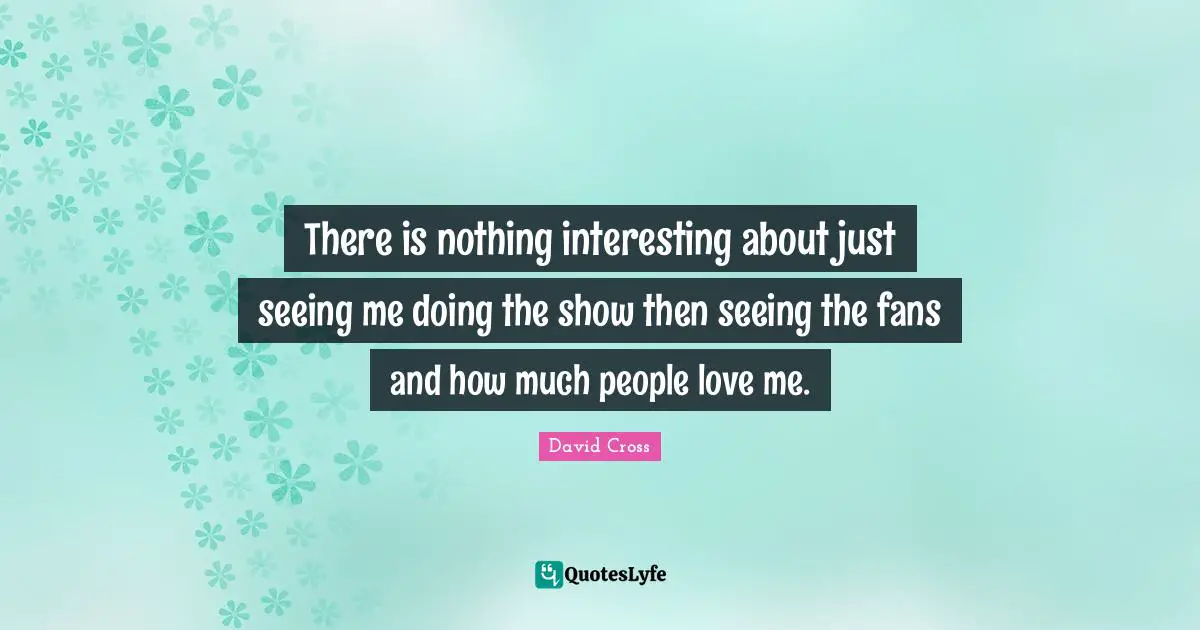 There is nothing interesting about just seeing me doing the show then seeing the fans and how much people love me.