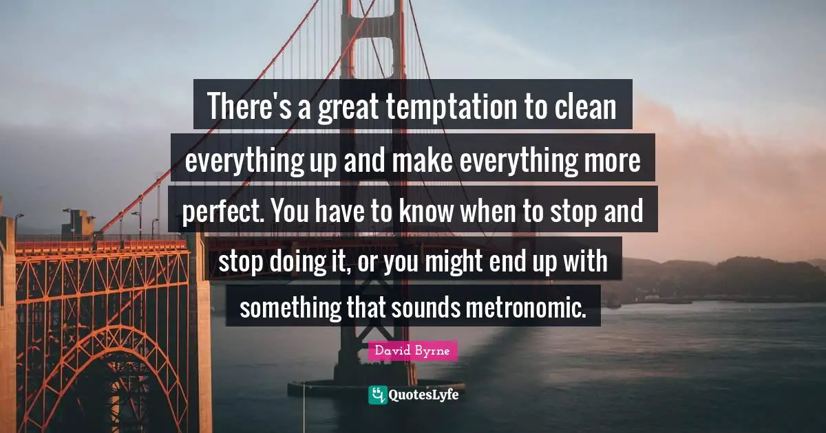 There's a great temptation to clean everything up and make everything more perfect. You have to know when to stop and stop doing it, or you might end up with something that sounds metronomic.