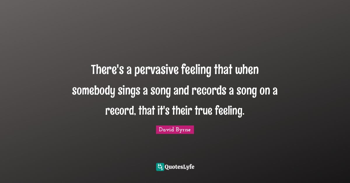 There's a pervasive feeling that when somebody sings a song and records a song on a record, that it's their true feeling.