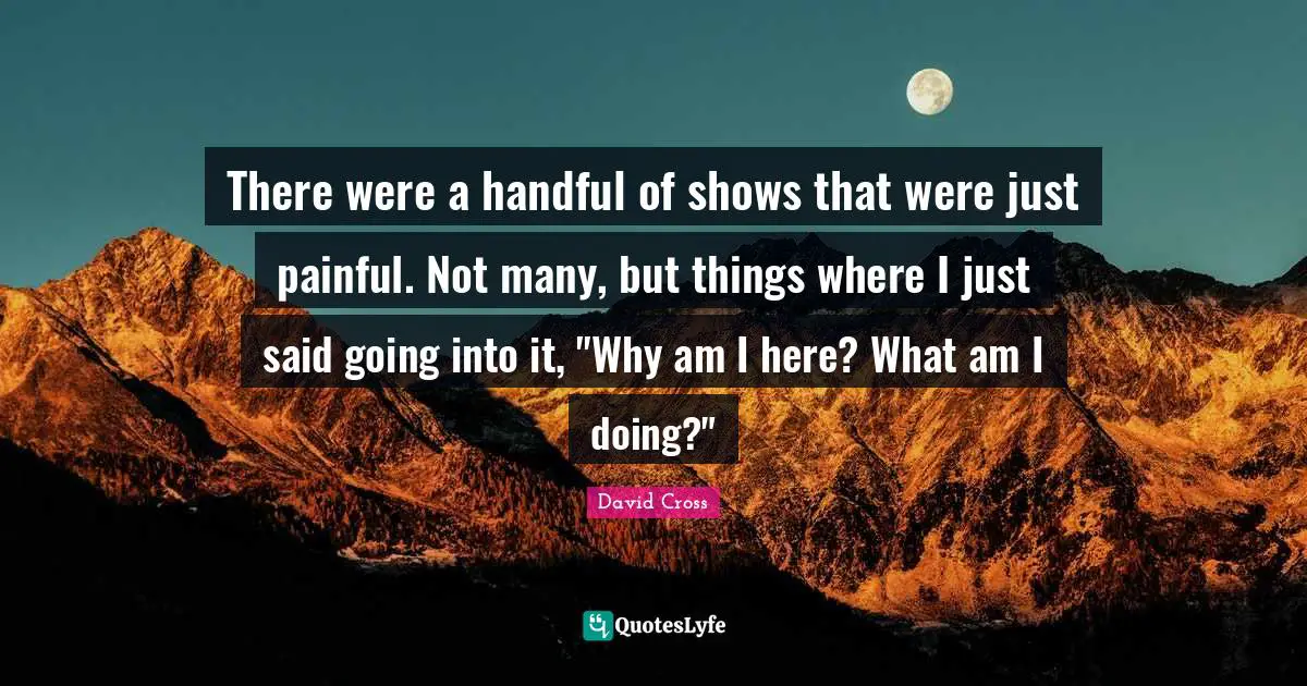 There were a handful of shows that were just painful. Not many, but things where I just said going into it, "Why am I here? What am I doing?"
