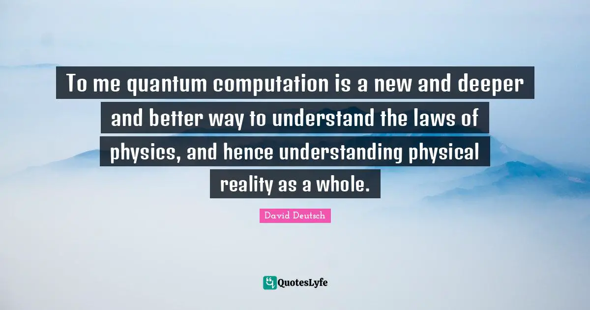 To me quantum computation is a new and deeper and better way to understand the laws of physics, and hence understanding physical reality as a whole.