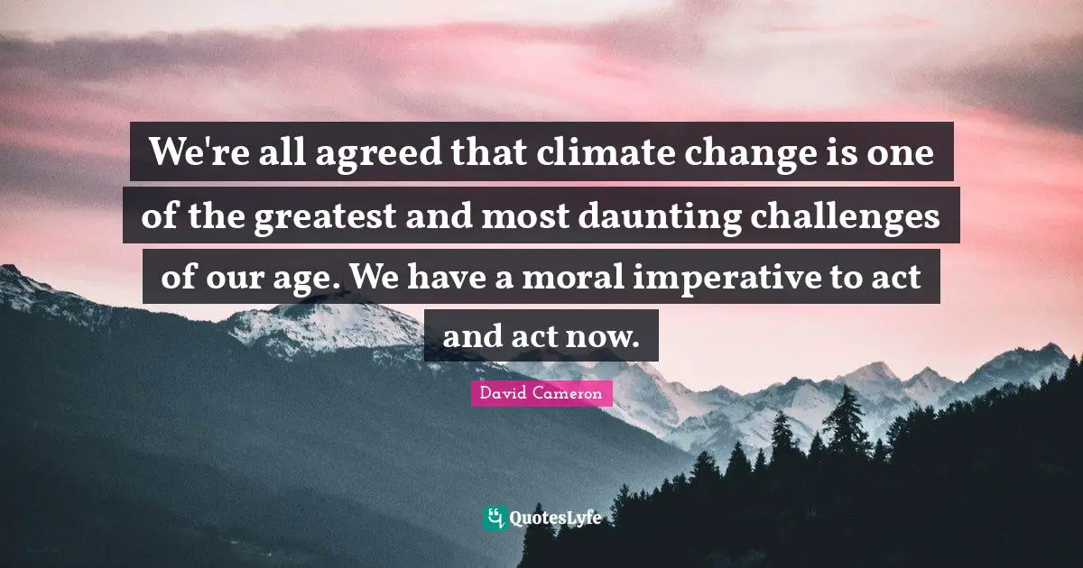 We're all agreed that climate change is one of the greatest and most daunting challenges of our age. We have a moral imperative to act and act now.