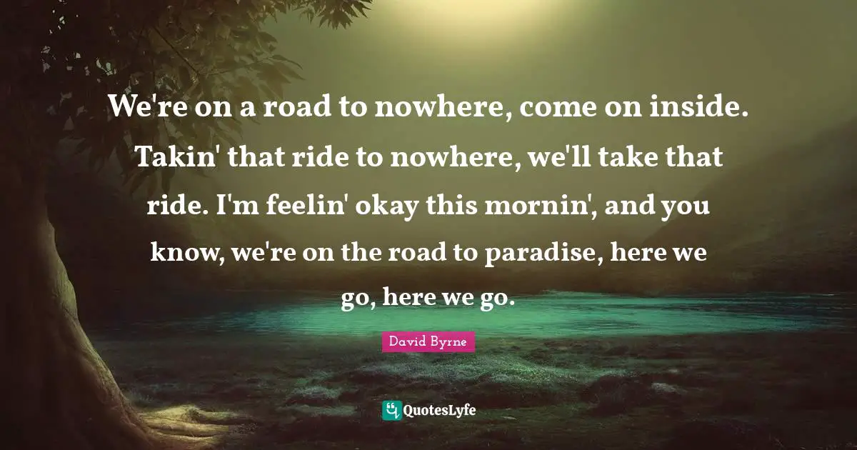 We're on a road to nowhere, come on inside. Takin' that ride to nowhere, we'll take that ride. I'm feelin' okay this mornin', and you know, we're on the road to paradise, here we go, here we go.