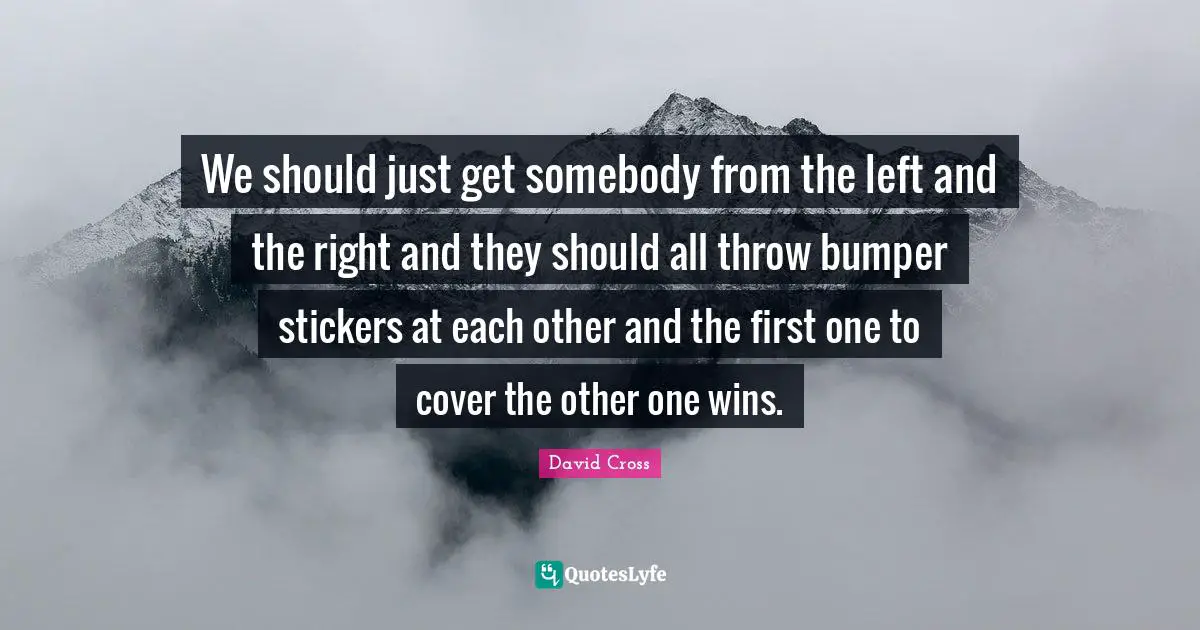 We should just get somebody from the left and the right and they should all throw bumper stickers at each other and the first one to cover the other one wins.