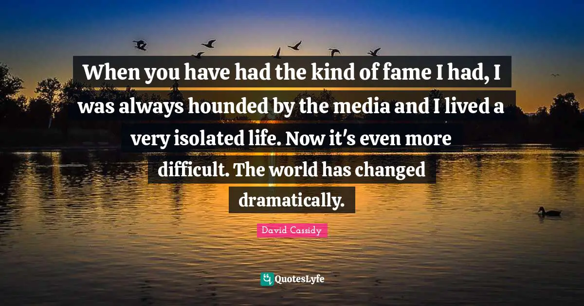 When you have had the kind of fame I had, I was always hounded by the media and I lived a very isolated life. Now it's even more difficult. The world has changed dramatically.