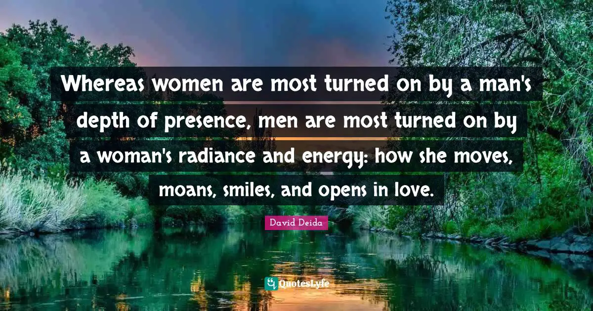 David Deida Quotes: "Whereas women are most turned on by a man's depth of presence, men are most turned on by a woman's radiance and energy: how she moves, moans, smiles, and opens in love."