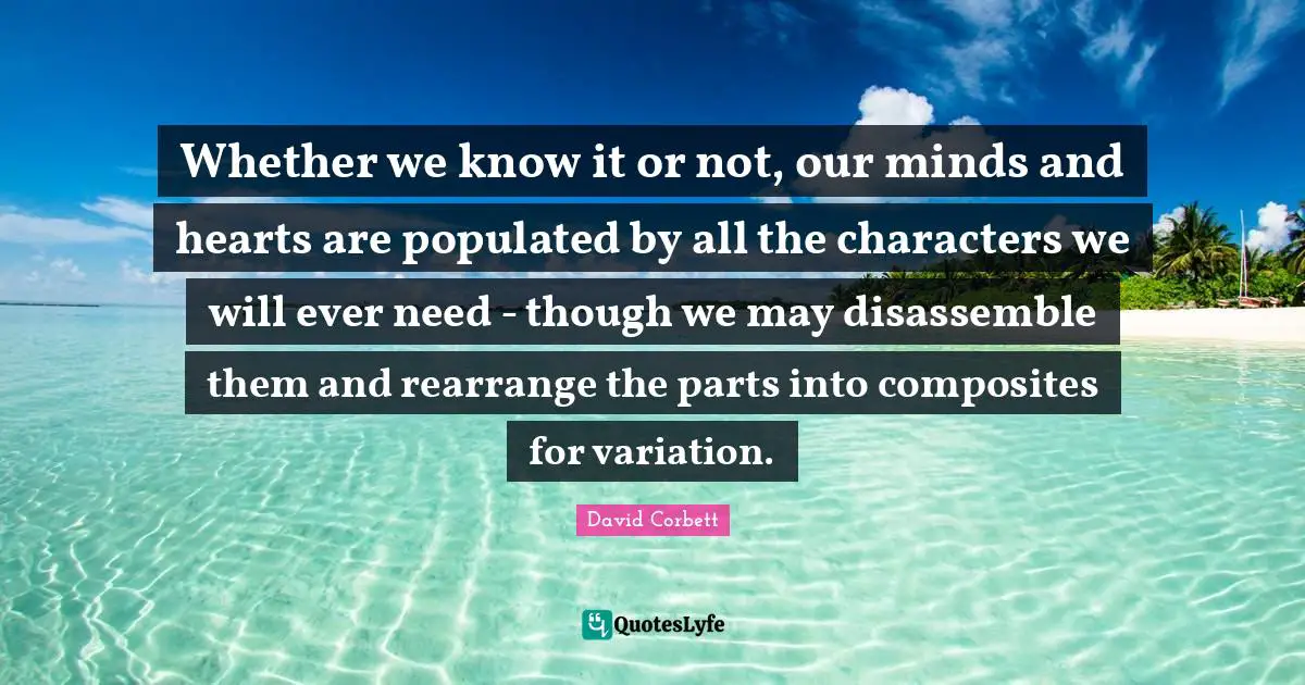Whether we know it or not, our minds and hearts are populated by all the characters we will ever need - though we may disassemble them and rearrange the parts into composites for variation.