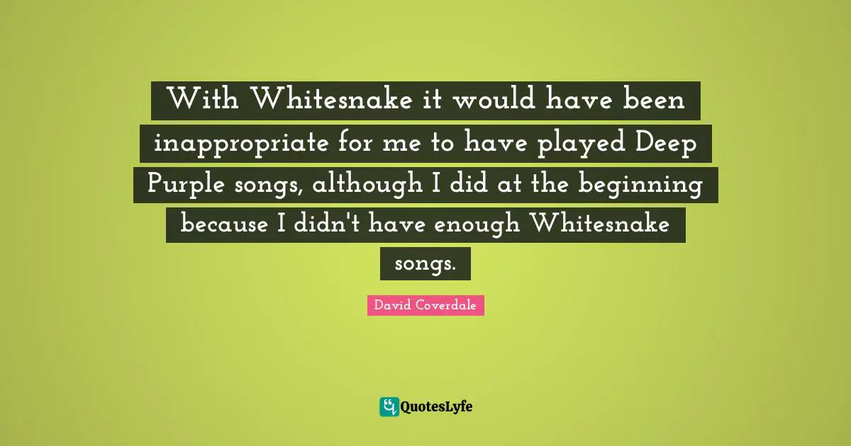 With Whitesnake it would have been inappropriate for me to have played Deep Purple songs, although I did at the beginning because I didn't have enough Whitesnake songs.