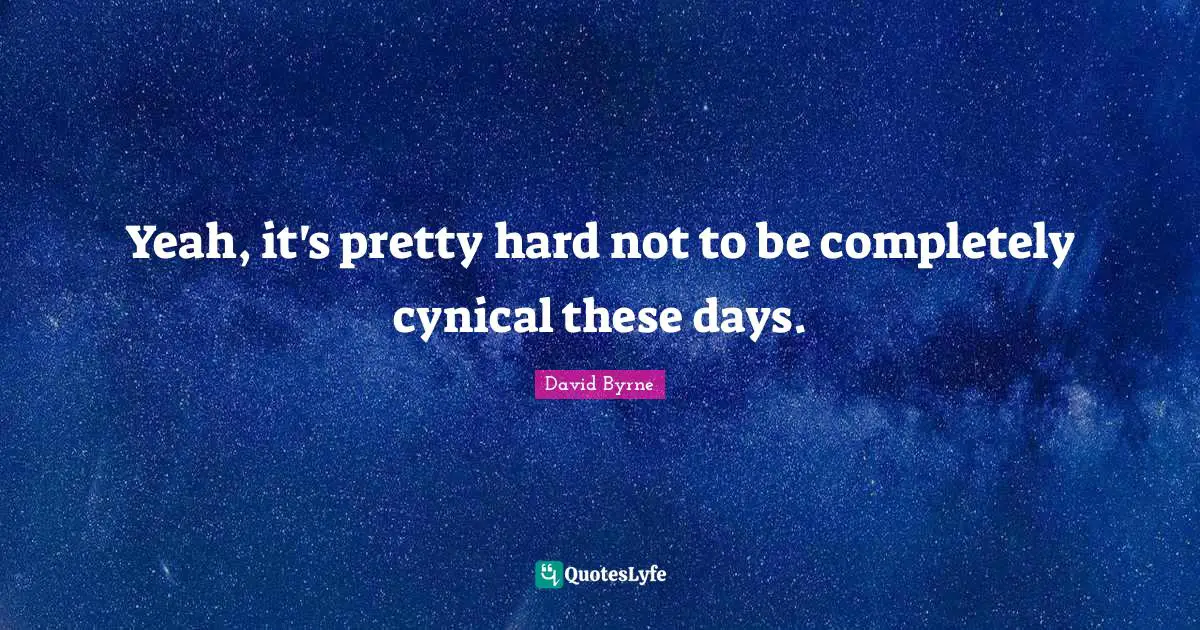 Yeah, it's pretty hard not to be completely cynical these days.