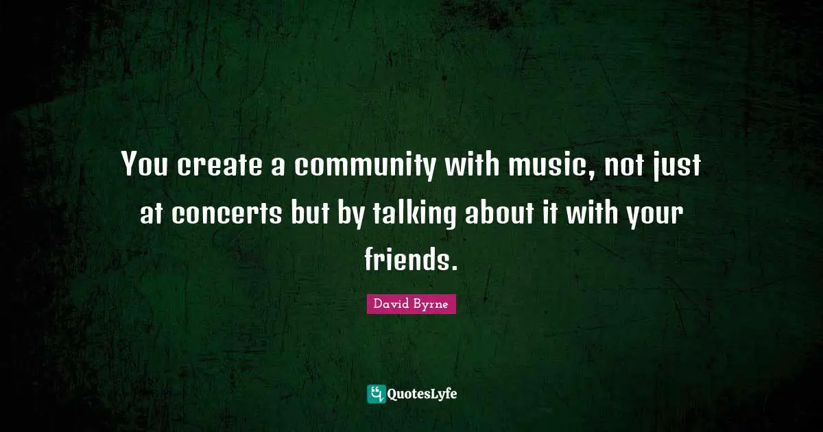 You create a community with music, not just at concerts but by talking about it with your friends.