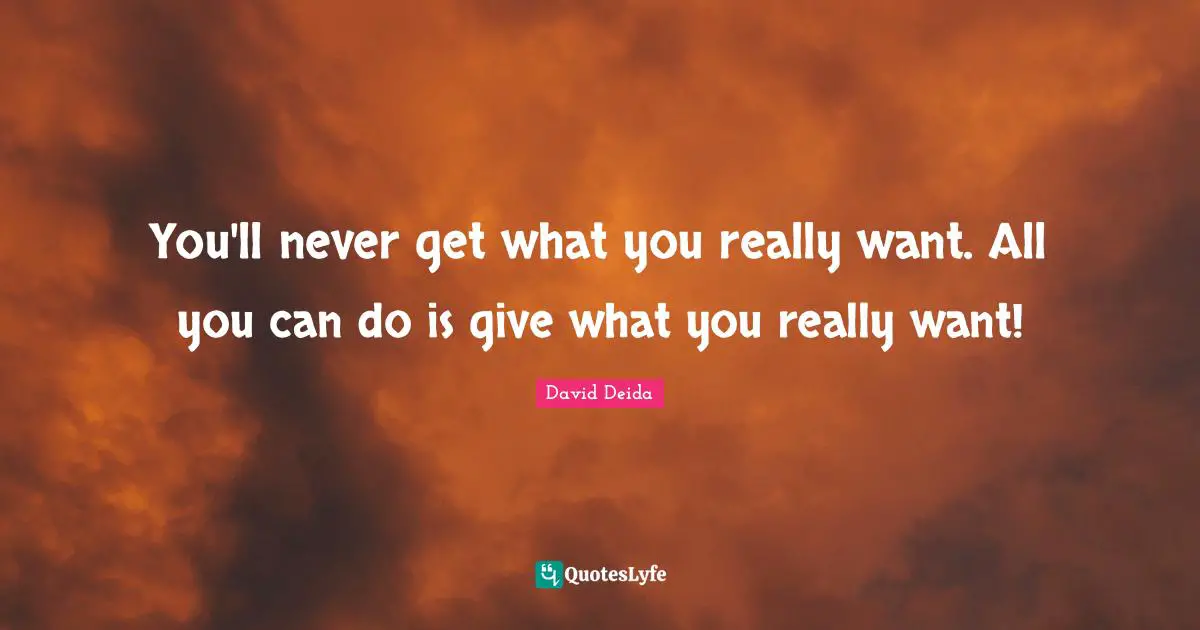 You'll never get what you really want. All you can do is give what you really want!