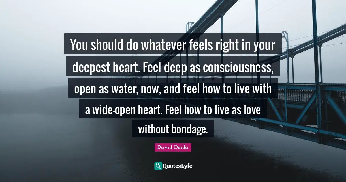 David Deida Quotes: "You should do whatever feels right in your deepest heart. Feel deep as consciousness, open as water, now, and feel how to live with a wide-open heart. Feel how to live as love without bondage."