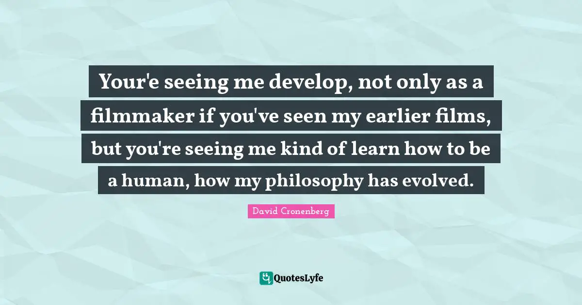 Your'e seeing me develop, not only as a filmmaker if you've seen my earlier films, but you're seeing me kind of learn how to be a human, how my philosophy has evolved.