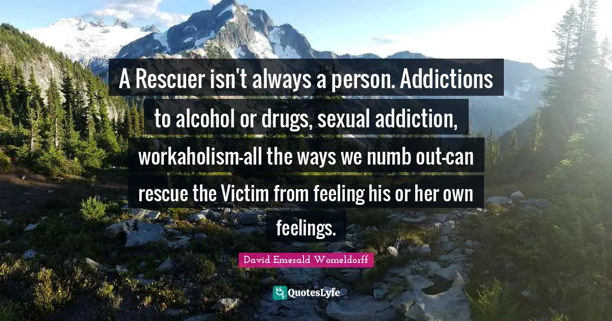 A Rescuer isn't always a person. Addictions to alcohol or drugs, sexual addiction, workaholism-all the ways we numb out-can rescue the Victim from feeling his or her own feelings.