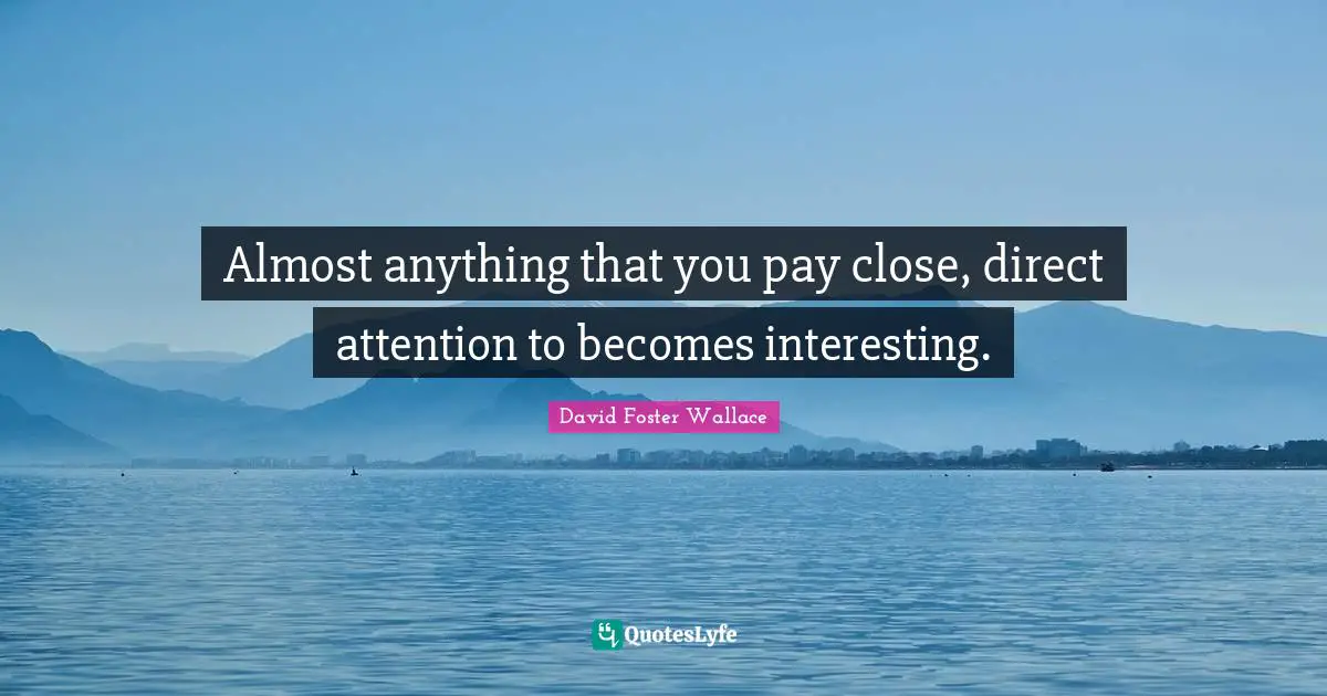 Almost anything that you pay close, direct attention to becomes interesting.
