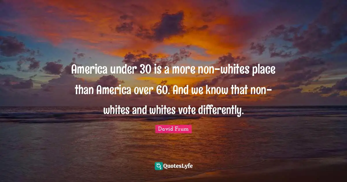 America under 30 is a more non-whites place than America over 60. And we know that non-whites and whites vote differently.