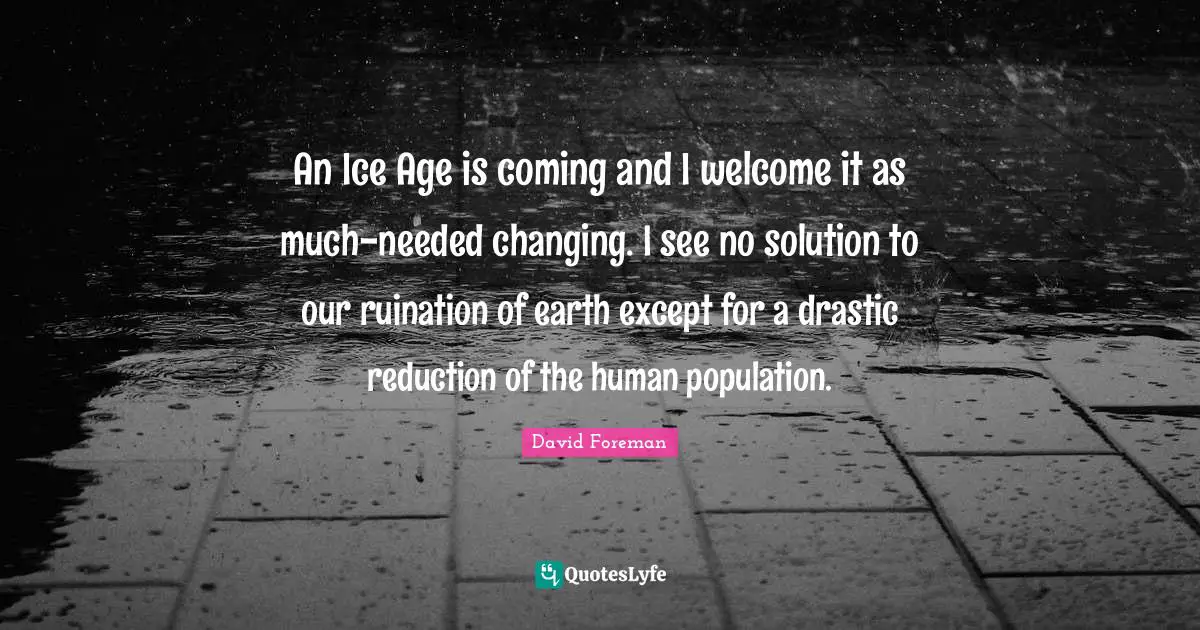 An Ice Age is coming and I welcome it as much-needed changing. I see no solution to our ruination of earth except for a drastic reduction of the human population.