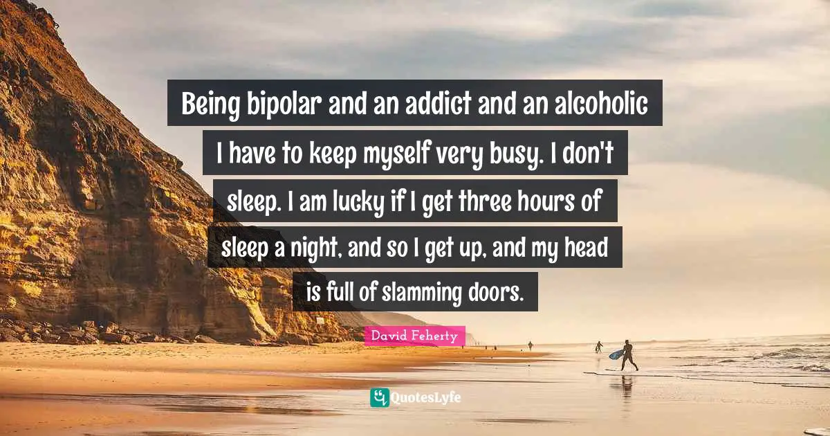 Bipolar Quotes: "Being bipolar and an addict and an alcoholic I have to keep myself very busy. I don't sleep. I am lucky if I get three hours of sleep a night, and so I get up, and my head is full of slamming doors."