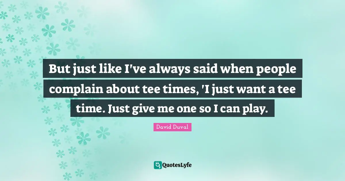 But just like I've always said when people complain about tee times, 'I just want a tee time. Just give me one so I can play.