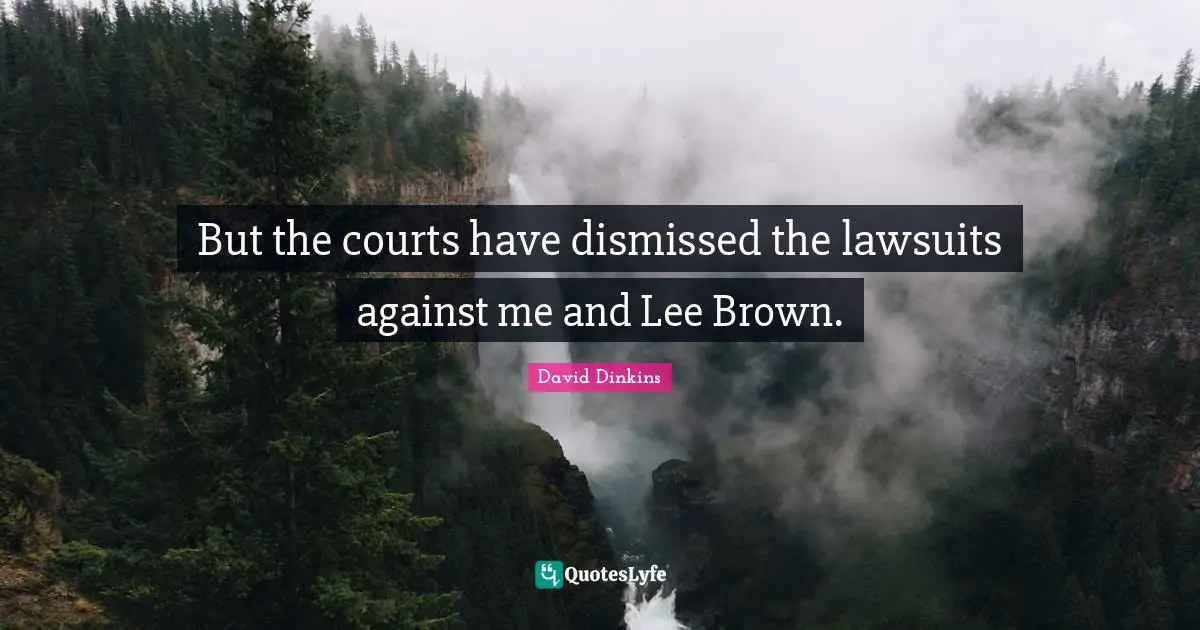 But the courts have dismissed the lawsuits against me and Lee Brown.