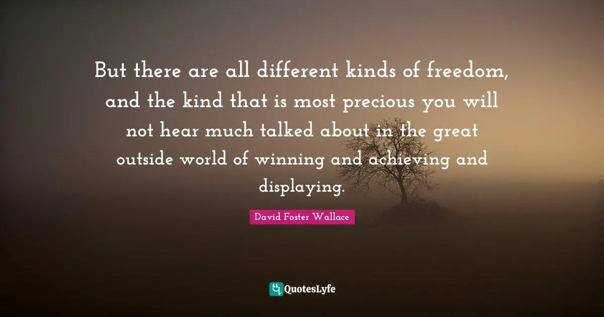 But there are all different kinds of freedom, and the kind that is most precious you will not hear much talked about in the great outside world of winning and achieving and displaying.