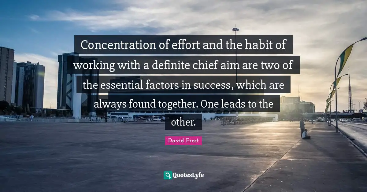 Concentration of effort and the habit of working with a definite chief aim are two of the essential factors in success, which are always found together. One leads to the other.