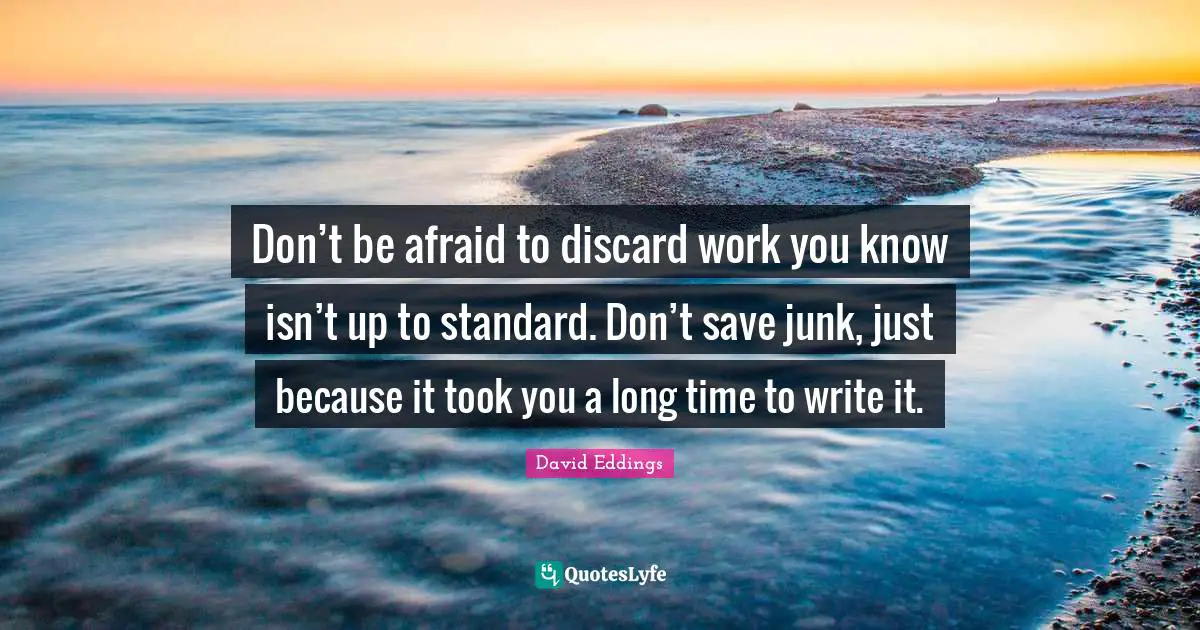 Don’t be afraid to discard work you know isn’t up to standard. Don’t save junk, just because it took you a long time to write it.