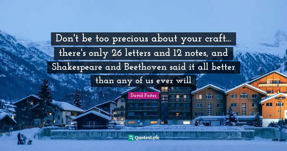 Don't be too precious about your craft... there's only 26 letters and 12 notes, and Shakespeare and Beethoven said it all better than any of us ever will