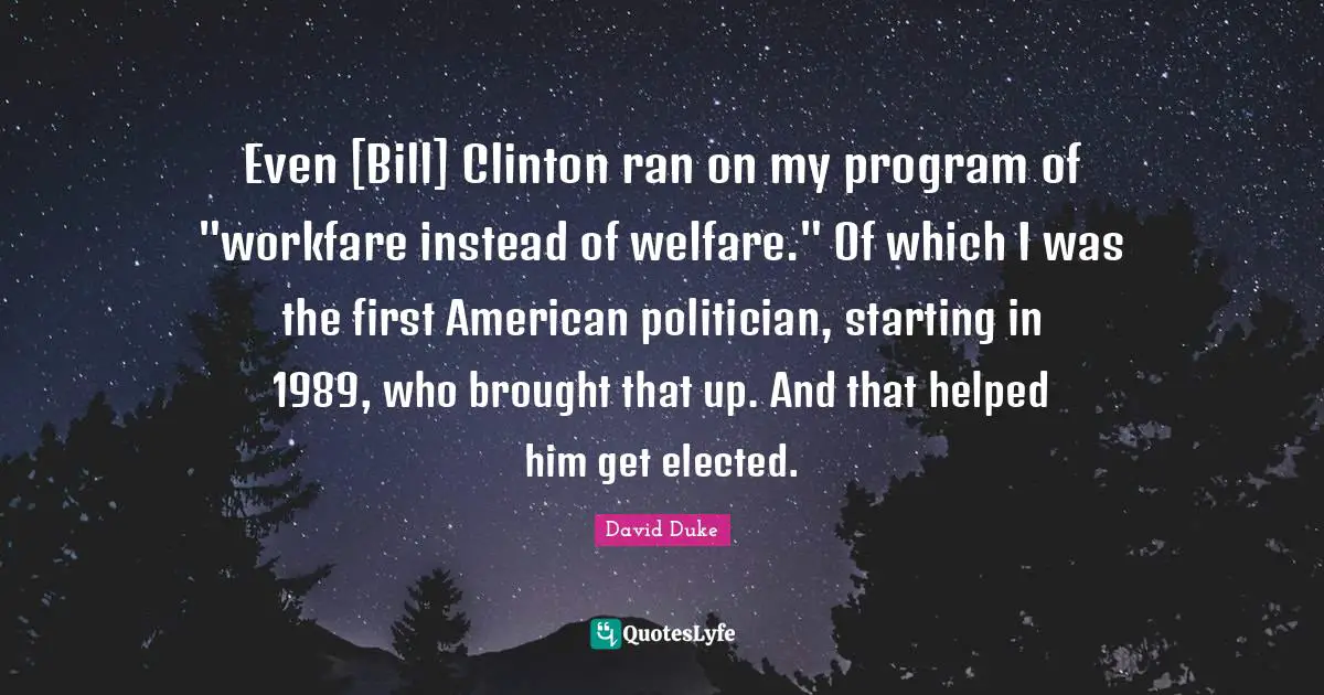 Clinton Quotes: "Even [Bill] Clinton ran on my program of "workfare instead of welfare." Of which I was the first American politician, starting in 1989, who brought that up. And that helped him get elected."