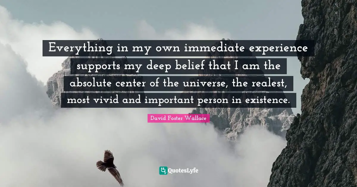 Everything in my own immediate experience supports my deep belief that I am the absolute center of the universe, the realest, most vivid and important person in existence.