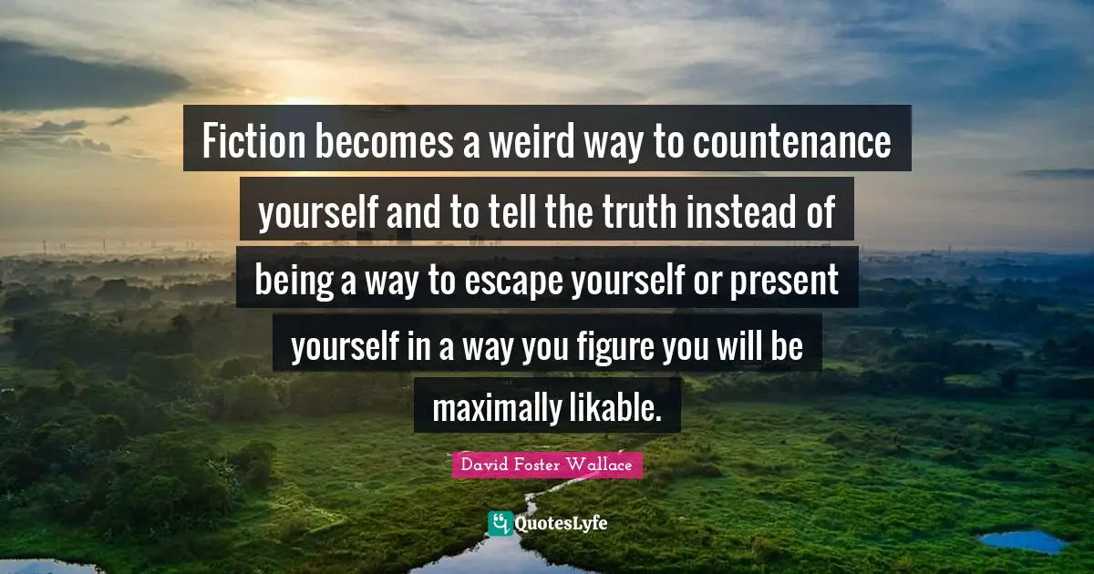 Fiction becomes a weird way to countenance yourself and to tell the truth instead of being a way to escape yourself or present yourself in a way you figure you will be maximally likable.