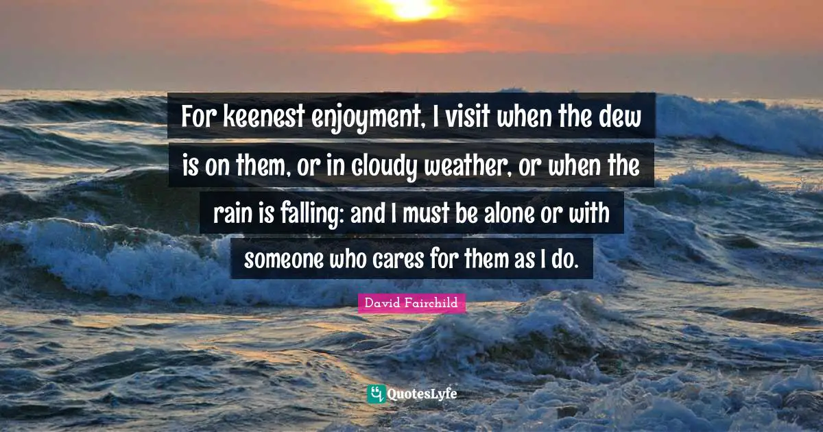 For keenest enjoyment, I visit when the dew is on them, or in cloudy weather, or when the rain is falling: and I must be alone or with someone who cares for them as I do.