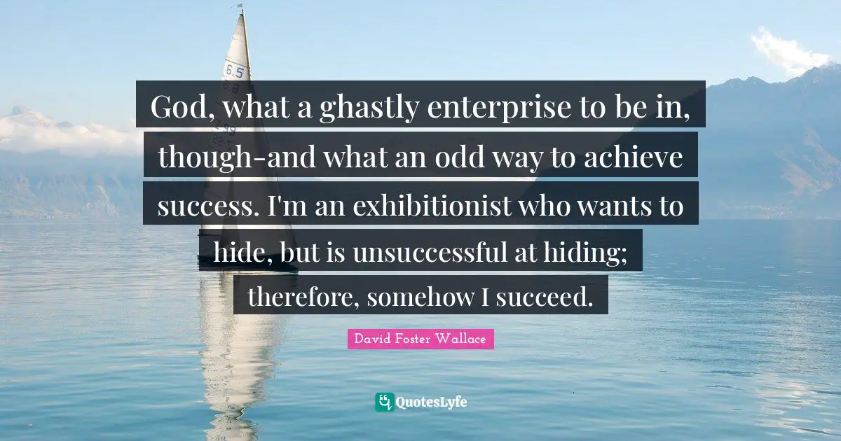 God, what a ghastly enterprise to be in, though-and what an odd way to achieve success. I'm an exhibitionist who wants to hide, but is unsuccessful at hiding; therefore, somehow I succeed.