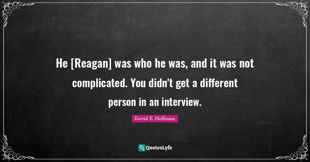 He [Reagan] was who he was, and it was not complicated. You didn't get a different person in an interview.