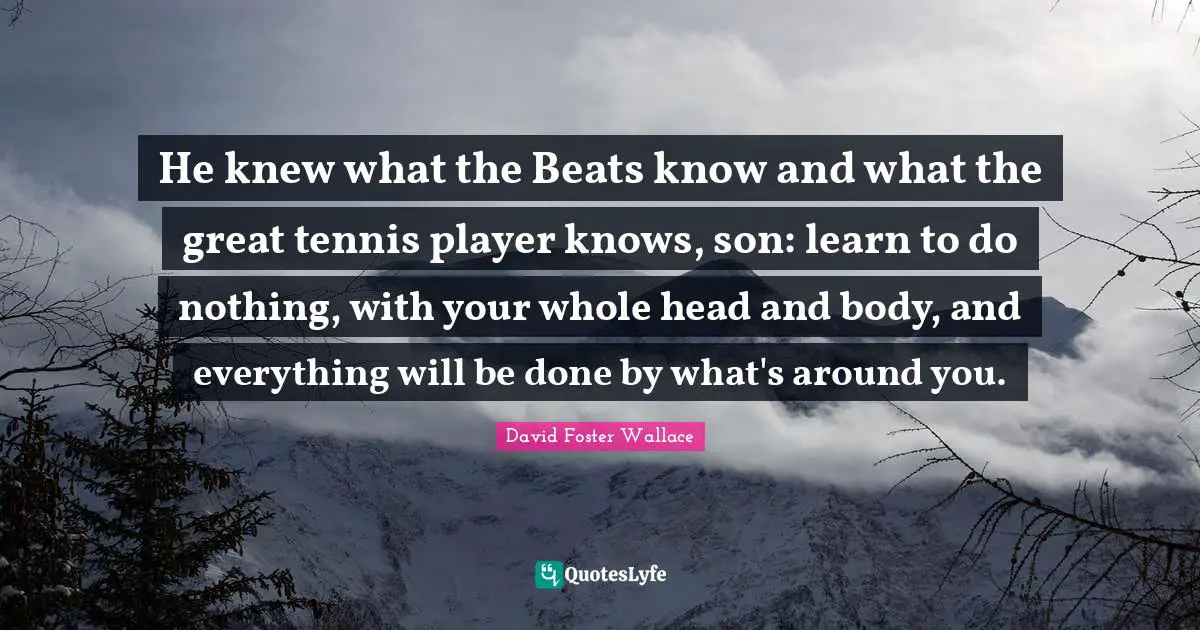 He knew what the Beats know and what the great tennis player knows, son: learn to do nothing, with your whole head and body, and everything will be done by what's around you.