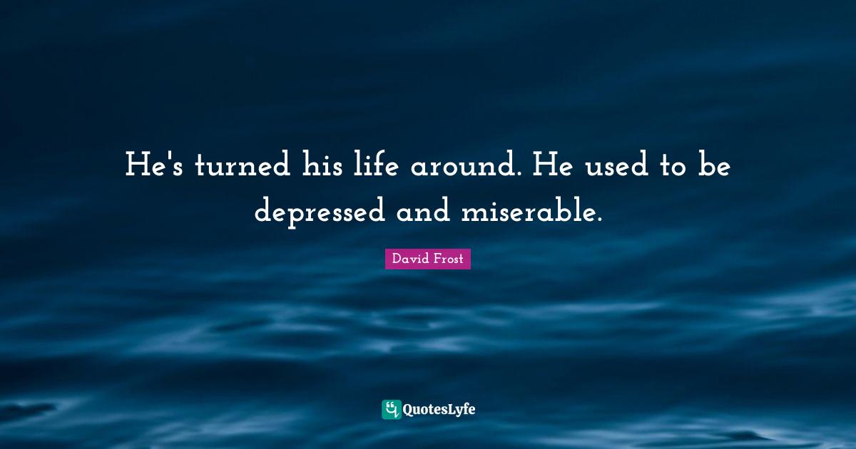 He's turned his life around. He used to be depressed and miserable.