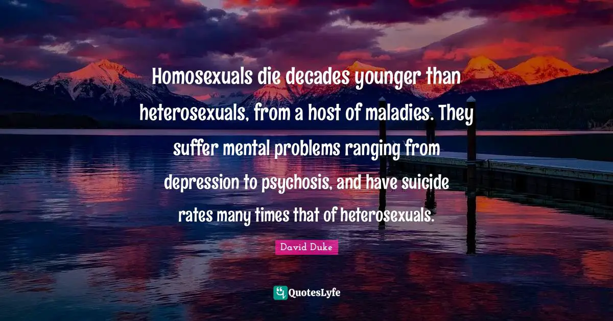 Homosexuals die decades younger than heterosexuals, from a host of maladies. They suffer mental problems ranging from depression to psychosis, and have suicide rates many times that of heterosexuals.