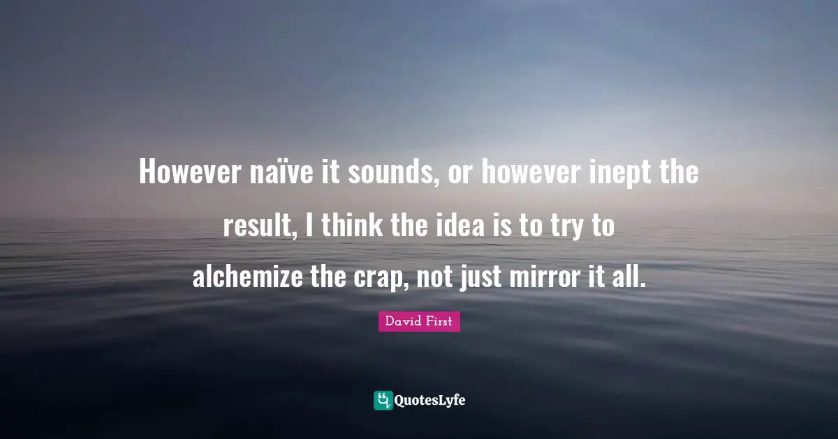 However naïve it sounds, or however inept the result, I think the idea is to try to alchemize the crap, not just mirror it all.