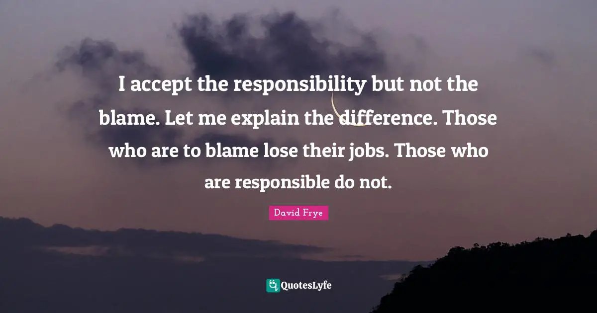 I accept the responsibility but not the blame. Let me explain the difference. Those who are to blame lose their jobs. Those who are responsible do not.