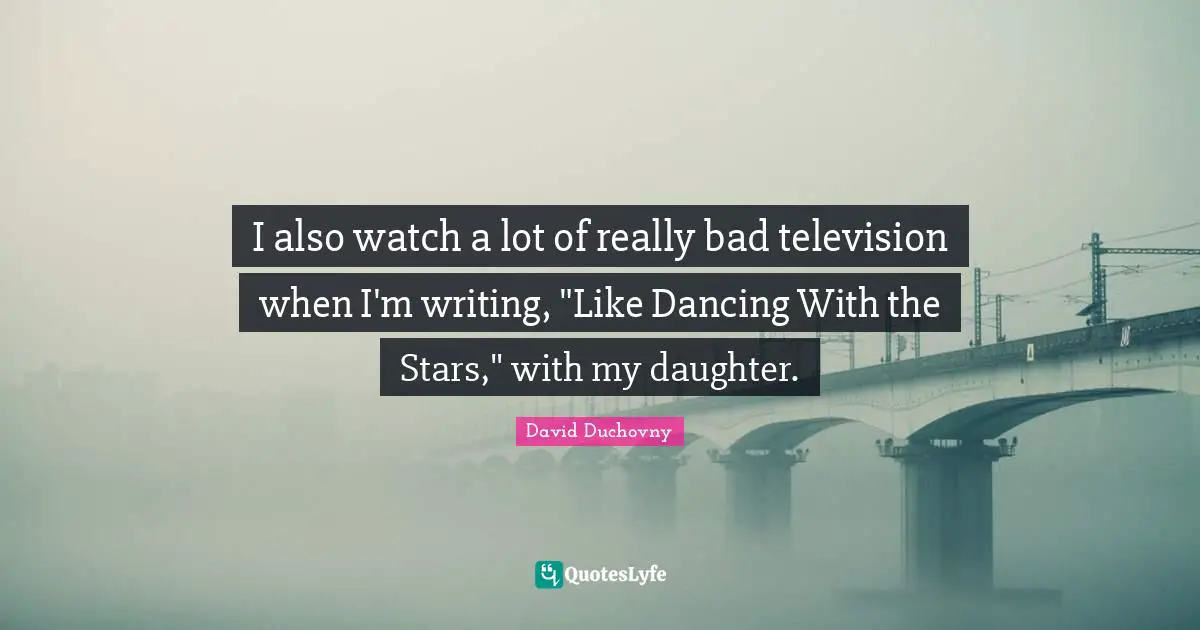 I also watch a lot of really bad television when I'm writing, "Like Dancing With the Stars," with my daughter.