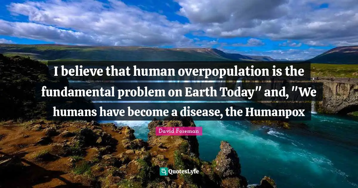 I believe that human overpopulation is the fundamental problem on Earth Today" and, "We humans have become a disease, the Humanpox